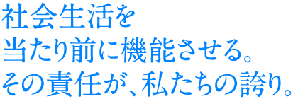 社会生活を当たり前に機能させる。その責任が、私たちの誇り。
