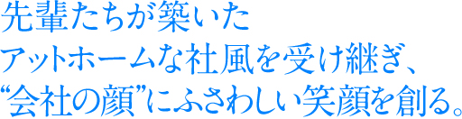 先輩たちが築いたアットホームな社風を受け継ぎ、“会社の顔”にふさわしい笑顔を創る。